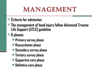 MANAGEMENT
 Criteria for admission
 The management of head injury follow Advanced Trauma
Life Support [ATLS] guideline
 6 phases
 Primary survey phase
 Resuscitation phase
 Secondary survey phase
 Tertiary survey phase
 Supportive care phase
 Definitive care phase
 