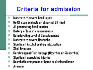 Criteria for admission
 Moderate to severe head injury
 No CT scan available or abnormal CT Head
 All penetrating head injuries
 History of loss of consciousness
 Deteriorating Level of Consciousness
 Moderate to severe Headache
 Significant Alcohol or drug intoxication
 Skull Fracture
 Cerebrospinal Fluid leakage (Otorrhea or Rhinorrhea)
 Significant associated injuries
 No reliable companion at home or displaced home
 Amnesia
 