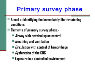 Primary survey phase
 Aimed at identifying the immediately life threatening
conditions
 Elements of primary survey phase:-
 Airway with cervical spine control
 Breathing and ventilation
 Circulation with control of hemorrhage
 Dysfunction of the CNS
 Exposure in a controlled environment
 
