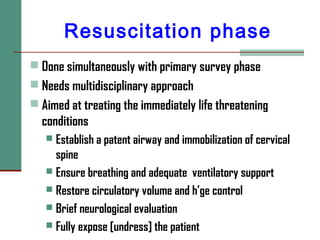 Resuscitation phase
 Done simultaneously with primary survey phase
 Needs multidisciplinary approach
 Aimed at treating the immediately life threatening
conditions
 Establish a patent airway and immobilization of cervical
spine
 Ensure breathing and adequate ventilatory support
 Restore circulatory volume and h’ge control
 Brief neurological evaluation
 Fully expose [undress] the patient
 