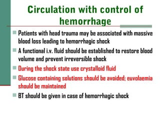Circulation with control of
hemorrhage
 Patients with head trauma may be associated with massive
blood loss leading to hemorrhagic shock
 A functional i.v. fluid should be established to restore blood
volume and prevent irreversible shock
 During the shock state use crystalloid fluid
 Glucose containing solutions should be avoided; euvolaemia
should be maintained
 BT should be given in case of hemorrhagic shock
 