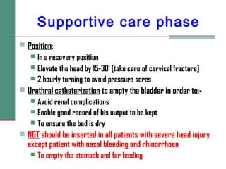 Supportive care phase
 Position:
 In a recovery position
 Elevate the head by 15-30
o
[take care of cervical fracture]
 2 hourly turning to avoid pressure sores
 Urethral catheterization to empty the bladder in order to:-
 Avoid renal complications
 Enable good record of his output to be kept
 To ensure the bed is dry
 NGT should be inserted in all patients with severe head injury
except patient with nasal bleeding and rhinorrhoea
 To empty the stomach and for feeding
 