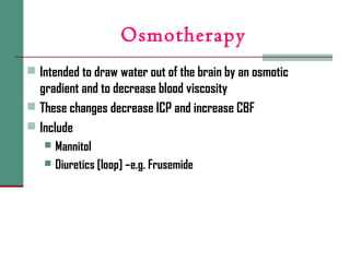 Osmotherapy
 Intended to draw water out of the brain by an osmotic
gradient and to decrease blood viscosity
 These changes decrease ICP and increase CBF
 Include
 Mannitol
 Diuretics [loop] –e.g. Frusemide
 