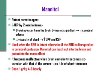 Mannitol
 Potent osmotic agent
 ↓ICP by 2 mechanisms:-
 Drawing water from the brain by osmotic gradient→ ↓cerebral
edema
 ↓viscosity of blood →↑CPP and CBF
 Used when the BBB is intact otherwise if the BBB is disrupted as
in cerebral contusion, Mannitol can leach out into the brain and
potentiate the mass effect
 It becomes ineffective when brain osmolarity becomes iso-
osmolar with that of the serum→so it is of short-term use
 Dose: 1 g/kg 4-6 hourly
 