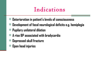 Indications
 Deterioration in patient’s levels of consciousness
 Development of focal neurological deficits e.g. hemiplegia
 Pupilary unilateral dilation
 A rise BP associated with bradycardia
 Depressed skull fracture
 Open head injuries
 
