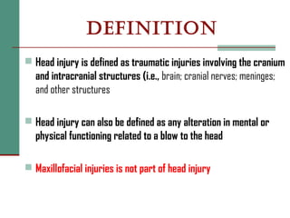 DEFINITION
 Head injury is defined as traumatic injuries involving the cranium
and intracranial structures (i.e., brain; cranial nerves; meninges;
and other structures
 Head injury can also be defined as any alteration in mental or
physical functioning related to a blow to the head
 Maxillofacial injuries is not part of head injury
 