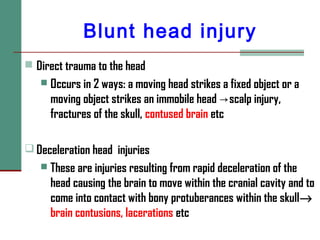 Blunt head injury
 Direct trauma to the head
 Occurs in 2 ways: a moving head strikes a fixed object or a
moving object strikes an immobile head scalp injury,→
fractures of the skull, contused brain etc
 Deceleration head injuries
 These are injuries resulting from rapid deceleration of the
head causing the brain to move within the cranial cavity and to
come into contact with bony protuberances within the skull→
brain contusions, lacerations etc
 