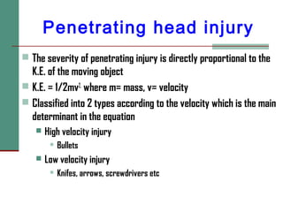 Penetrating head injury
 The severity of penetrating injury is directly proportional to the
K.E. of the moving object
 K.E. = 1/2mv2,
where m= mass, v= velocity
 Classified into 2 types according to the velocity which is the main
determinant in the equation
 High velocity injury
 Bullets
 Low velocity injury
 Knifes, arrows, screwdrivers etc
 
