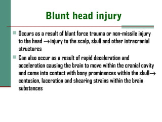 Blunt head injury
 Occurs as a result of blunt force trauma or non-missile injury
to the head →injury to the scalp, skull and other intracranial
structures
 Can also occur as a result of rapid deceleration and
acceleration causing the brain to move within the cranial cavity
and come into contact with bony prominences within the skull→
contusion, laceration and shearing strains within the brain
substances
 