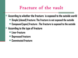Fracture of the vault
 According to whether the fracture is exposed to the outside world
 Simple [closed] fracture: The fracture is not exposed the outside
 Compound [open] fracture : The fracture is exposed to the outside
 According to the type of fracture
 Liner fracture
 Depressed fracture
 Comminuted fracture
 