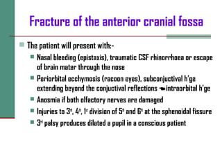 Fracture of the anterior cranial fossa
 The patient will present with:-
 Nasal bleeding (epistaxis), traumatic CSF rhinorrhoea or escape
of brain mater through the nose
 Periorbital ecchymosis (racoon eyes), subconjuctival h’ge
extending beyond the conjuctival reflections intraorbital h’ge
 Anosmia if both olfactory nerves are damaged
 Injuries to 3rd
, 4th
, 1st
division of 5th
and 6th
at the sphenoidal fissure
 3rd
palsy produces dilated a pupil in a conscious patient
 