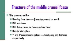 Fracture of the middle cranial fossa
 This presents with:-
 Bleeding from the ears [hemotympanum] or mouth
 CSF otorrhoea
 CSF Rhinorrhoea via the eustachian tube
 Oscular disruption
 7th
and 8th
cranial nerve palsies →facial palsy and deafness
respectively
 