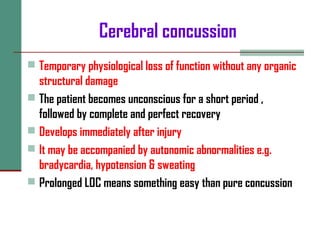 Cerebral concussion
 Temporary physiological loss of function without any organic
structural damage
 The patient becomes unconscious for a short period ,
followed by complete and perfect recovery
 Develops immediately after injury
 It may be accompanied by autonomic abnormalities e.g.
bradycardia, hypotension & sweating
 Prolonged LOC means something easy than pure concussion
 