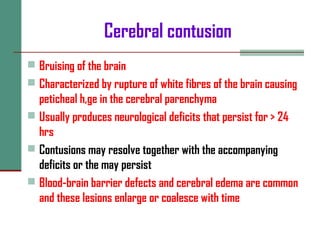 Cerebral contusion
 Bruising of the brain
 Characterized by rupture of white fibres of the brain causing
peticheal h,ge in the cerebral parenchyma
 Usually produces neurological deficits that persist for > 24
hrs
 Contusions may resolve together with the accompanying
deficits or the may persist
 Blood-brain barrier defects and cerebral edema are common
and these lesions enlarge or coalesce with time
 
