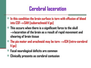 Cerebral laceration
 In this condition the brain surface is torn with effusion of blood
into CSF→SAH [subarachnoid h’ge]
 This occurs when there is a significant force to the skull
→laceration of the brain as a result of rapid movement and
shearing of brain tissue
 The pia mater and arachnoid may be torn →ICH [intra-cerebral
h’ge]
 Focal neurological deficits are common
 Clinically presents as cerebral contusion
 