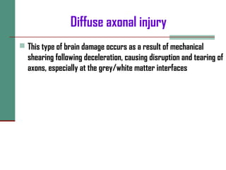 Diffuse axonal injury
 This type of brain damage occurs as a result of mechanical
shearing following deceleration, causing disruption and tearing of
axons, especially at the grey/white matter interfaces
 