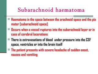 Subarachnoid haematoma
 Haematoma in the space between the arachnoid space and the pia
mater [subarachnoid space]
 Occurs when a vessel ruptures into the subarachnoid layer or in
case of cerebral lacerations
 There is extravasations of blood under pressure into the CSF
space, ventricles or into the brain itself
 The patient presents with severe headache of sudden onset,
nausea and vomiting
 