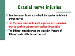 Cranial nerve injuries
 Head injury may be associated with the injuries to deferent
cranial nerves
 The 3rd
cranial nerve is the most important as it is involved
even by cerebral compression besides direct injury
 The different cranial nerves are injured in fracture of
different parts of the base of the skull
 