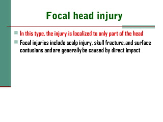 Focal head injury
 In this type, the injury is localized to only part of the head
 Focal injuries include scalp injury, skull fracture, and surface
contusions and are generally be caused by direct impact
 