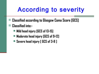 According to severity
 Classified according to Glasgow Coma Score [GCS]
 Classified into:-
 Mild head injury [GCS of 13-15]
 Moderate head injury [GCS of 9-12]
 Severe head injury [ GCS of 3-8 ]
 