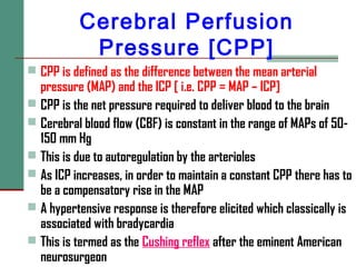 Cerebral Perfusion
Pressure [CPP]
 CPP is defined as the difference between the mean arterial
pressure (MAP) and the ICP [ i.e. CPP = MAP – ICP]
 CPP is the net pressure required to deliver blood to the brain
 Cerebral blood flow (CBF) is constant in the range of MAPs of 50-
150 mm Hg
 This is due to autoregulation by the arterioles
 As ICP increases, in order to maintain a constant CPP there has to
be a compensatory rise in the MAP
 A hypertensive response is therefore elicited which classically is
associated with bradycardia
 This is termed as the Cushing reflex after the eminent American
neurosurgeon
 