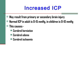 Increased ICP
 May result from primary or secondary brain injury
 Normal ICP in adult is 0-15 mmHg, in children is 0-10 mmHg
 This causes:-
 Cerebral herniation
 Cerebral edema
 Cerebral ischaemia
 