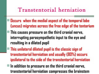 Transtentorial herniation
 Occurs when the medial aspect of the temporal lobe
(uncus) migrates across the free edge of the tentorium
 This causes pressure on the third cranial nerve,
interrupting parasympathetic input to the eye and
resulting in a dilated pupil
 This unilateral dilated pupil is the classic sign of
transtentorial herniation and usually (80%) occurs
ipsilateral to the side of the transtentorial herniation
 In addition to pressure on the third cranial nerve,
transtentorial herniation compresses the brainstem
 