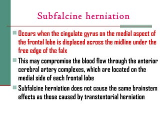 Subfalcine herniation
 Occurs when the cingulate gyrus on the medial aspect of
the frontal lobe is displaced across the midline under the
free edge of the falx
 This may compromise the blood flow through the anterior
cerebral artery complexes, which are located on the
medial side of each frontal lobe
 Subfalcine herniation does not cause the same brainstem
effects as those caused by transtentorial herniation
 