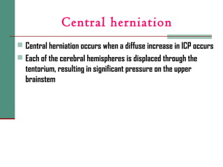 Central herniation
 Central herniation occurs when a diffuse increase in ICP occurs
 Each of the cerebral hemispheres is displaced through the
tentorium, resulting in significant pressure on the upper
brainstem
 