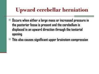 Upward cerebellar herniation
 Occurs when either a large mass or increased pressure in
the posterior fossa is present and the cerebellum is
displaced in an upward direction through the tentorial
opening
 This also causes significant upper brainstem compression
 