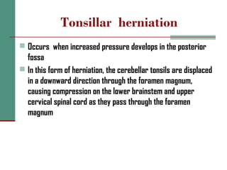 Tonsillar herniation
 Occurs when increased pressure develops in the posterior
fossa
 In this form of herniation, the cerebellar tonsils are displaced
in a downward direction through the foramen magnum,
causing compression on the lower brainstem and upper
cervical spinal cord as they pass through the foramen
magnum
 