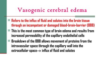 Vasogenic cerebral edema
 Refers to the influx of fluid and solutes into the brain tissue
through an incompetent or damaged blood-brain-barrier (BBB)
 This is the most common type of brain edema and results from
increased permeability of the capillary endothelial cells
 Breakdown of the BBB allows movement of proteins from the
intravascular space through the capillary wall into the
extracellular space→ influx of fluid and solutes
 