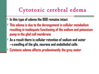 Cytotoxic cerebral edema
 In this type of edema the BBB remains intact
 This edema is due to the derangement in cellular metabolism
resulting in inadequate functioning of the sodium and potassium
pump in the glial cell membrane
 As a result there is cellular retention of sodium and water
→swelling of the glia, neurons and endothelial cells
 Cytotoxic edema affects predominantly the grey mater
 