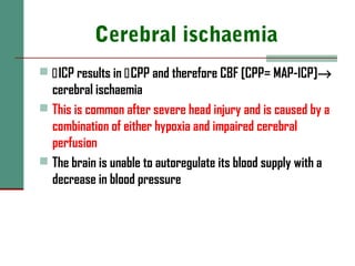 Cerebral ischaemia
 ICP results in CPP and therefore CBF [CPP= MAP-ICP]→
cerebral ischaemia
 This is common after severe head injury and is caused by a
combination of either hypoxia and impaired cerebral
perfusion
 The brain is unable to autoregulate its blood supply with a
decrease in blood pressure
 