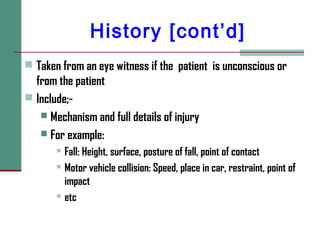History [cont’d]
 Taken from an eye witness if the patient is unconscious or
from the patient
 Include;-
 Mechanism and full details of injury
 For example:
 Fall: Height, surface, posture of fall, point of contact
 Motor vehicle collision: Speed, place in car, restraint, point of
impact
 etc
 