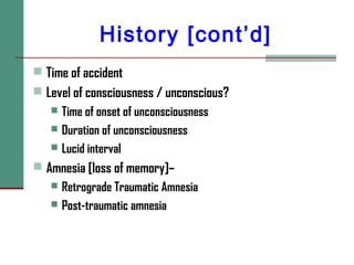 History [cont’d]
 Time of accident
 Level of consciousness / unconscious?
 Time of onset of unconsciousness
 Duration of unconsciousness
 Lucid interval
 Amnesia [loss of memory]–
 Retrograde Traumatic Amnesia
 Post-traumatic amnesia
 