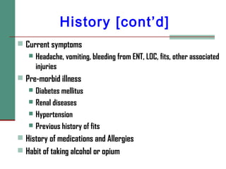 History [cont’d]
 Current symptoms
 Headache, vomiting, bleeding from ENT, LOC, fits, other associated
injuries
 Pre-morbid illness
 Diabetes mellitus
 Renal diseases
 Hypertension
 Previous history of fits
 History of medications and Allergies
 Habit of taking alcohol or opium
 