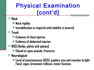 Physical Examination
[cont’d]
 Neck
 Neck rigidity
 Immobilization is required until stability is assured
 Trunk
 Evidence of chest injuries
 Evidence of abdominal injuries
 MSS [limbs, pelvis and spines]
 Closed or open wounds, fractures
 Neurological
 Level of consciousness (GCS), pupilary size and reaction to light
Focal signs, brainstem reflexes, motor function
 