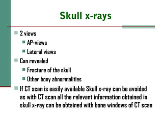 Skull x-rays
 2 views
 AP-views
 Lateral views
 Can revealed
 Fracture of the skull
 Other bony abnormalities
 If CT scan is easily available Skull x-ray can be avoided
as with CT scan all the relevant information obtained in
skull x-ray can be obtained with bone windows of CT scan
 
