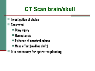 CT Scan brain/skull
 Investigation of choice
 Can reveal
 Bony injury
 Haematomas
 Evidence of cerebral edema
 Mass effect [midline shift]
 It is necessary for operative planning
 