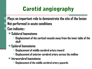 Carotid angiography
 Plays an important role to demonstrate the site of the lesion
 Not performed in acute conditions
 Can indicate:-
 Subdural haematoma
 Displacement of the cortical vessels away from the inner table of the
skull
 Epidural haematoma
 Displacement of middle cerebral artery inward
 Displacement of anterior cerebral artery across the midline
 Intracerebral haematoma
 Displacement of the middle cerebral artery upwards
 