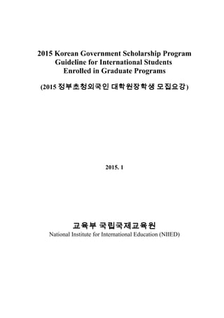 2015 Korean Government Scholarship Program
Guideline for International Students
Enrolled in Graduate Programs
(2015 정부초청외국인 대학원장학생 모집요강)
2015. 1
교육부 국립국제교육원
National Institute for International Education (NIIED)
 