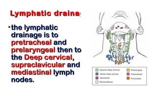 Lymphatic drainageLymphatic drainage
•the lymphaticthe lymphatic
drainage is todrainage is to
pretrachealpretracheal andand
prelaryngealprelaryngeal then tothen to
thethe Deep cervicalDeep cervical,,
supraclavicularsupraclavicular andand
mediastinalmediastinal lymphlymph
nodes.nodes.
 