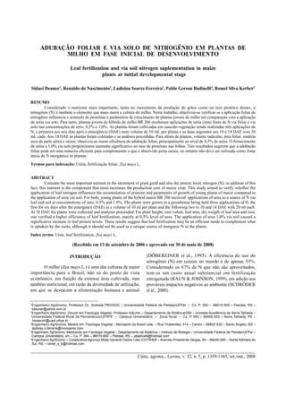 Ciênc. agrotec., Lavras, v. 32, n. 5, p. 1359-1365, set./out., 2008
Adubação foliar e via solo de nitrogênio... 1359ADUBAÇÃO FOLIAR E VIA SOLO DE NITROGÊNIO EM PLANTAS DE
MILHO EM FASE INICIAL DE DESENVOLVIMENTO
Leaf fertilization and via soil nitrogen suplementation in maize
plants at initial developmental stage
Sidnei Deuner1
, Ronaldo do Nascimento2
, Ladislau Soares Ferreira3
, Pablo Gerson Badinelli4
, Romel Silva Kerber5
RESUMO
Considerado o nutriente mais importante, tanto no incremento da produção de grãos como no teor protéico destes, o
nitrogênio (N) é também o elemento que mais onera a cultura do milho. Neste trabalho, objetivou-se verificar se a aplicação foliar de
nitrogênio influencia o acúmulo de proteínas e parâmetros de crescimento de plantas jovens de milho em comparação com a aplicação
de uréia via solo. Para tanto, plantas jovens do híbrido de milho BR 206 receberam aplicações de uréia como fonte de N via foliar e via
solo nas concentrações de zero; 0,5% e 1,0%. As plantas foram cultivadas em casa-de-vegetação sendo realizadas três aplicações de
N, a primeira aos seis dias após a emergência (DAE) num volume de 10 mL por planta e as duas seguintes aos 10 e 14 DAE com 20
mL cada. Aos 18 DAE as plantas foram coletadas e as análises procedidas. Para altura de plantas, volume radicular, área foliar, matéria
seca da parte aérea e raízes, observou-se maior eficiência da adubação foliar, principalmente ao nível de 0,5% de uréia. O fornecimento
de uréia a 1,0% via solo proporcionou aumento significativo no teor de proteínas nas folhas. Tais resultados sugerem que a adubação
foliar pode ser uma maneira eficiente para complementar o que é absorvido pelas raízes, no entanto não deve ser utilizada como fonte
única de N inorgânico às plantas.
Termos para indexação: Uréia, fertilização foliar, Zea mays L.
ABSTRACT
Consider the most important nutrient in the increment of grain gield and also the proteic level, nitrogen (N), in addition of this
fact, this nutrient is the component that most increases the production cost of maize crop. This study aimed to verify whether the
application of leaf nitrogen influences the accumulation of proteins and parameters of growth of young plants of maize compared to
the application of urea via soil. For both, young plants of the hybrid maize BR 206 received applications of urea as a source of N via
leaf and soil at concentrations of zero, 0.5% and 1.0%. The plants were grown in a greenhouse being held three applications of N, the
first for six days after the emergency (DAE) in a volume of 10 ml per plant and the following two to 10 and 14 DAE with 20 ml each.
At 18 DAE the plants were collected and analyses proceeded. For plant height, root volum, leaf area, dry weigth of leaf area and root,
one verified a higher efficiency of leaf fertilization, mainly at 0,5% level of urea. The application of urea 1,0% via soil caused a
significative increase in leaf protein levels. These results suggest that leaf fertilization may be an efficient mode to complement what
is uptaken by the roots, although it should not be used as a unique source of inorganic N to the plants.
Index terms: Urea, leaf fertilization, Zea mays L.
(Recebido em 13 de setembro de 2006 e aprovado em 30 de maio de 2008)
1
Engenheiro Agrônomo, Professor Dr., bolsista PRODOC Universidade Federal de Pelotas/UFPel Cx. P. 354 96010-900 Pelotas, RS
sdeuner@yahoo.com.br
2
Engenheiro Agrônomo, Douotr em Fisiologia Vegetal, Professor Adjunto Departamento de Botânica/DBI Unidade Acadêmica de Serra Talhada
Universidade Federal Rural de Pernambuco/UFRPE Campus Universitário Zona Rural Cx. P. 063 56900-000 Serra Talhada, PE
ronascim@uast.ufrpe.br
3
Engenheiro Agrônomo, Mestre em Fisiologia Vegetal Monsanto do Brasil Ltda. Rua Tiradentes, 314 Centro 08802-530 Santo Ângelo, RS
ladislau.s.ferreira@monsanto.com
4
Engenheiro Agrônomo, Mestrando em Fisiologia Vegetal Departamento de Botânica Instituto de Biologia Universidade Federal de Pelotas/UFPel
Campus Universitário, s/n Cx. P. 354 96010-900 Pelotas, RS pbadinelli@hotmail.com
5
Engenheiro Agrônomo Cooperativa Agrícola Mista General Osório Ltda./COTRIBÁ Avenida Presidente Vargas, 84 98240-000 Santa Bárbara do
Sul, RS romel_s_k@hotmail.com
INTRODUÇÃO
O milho (Zea mays L.) é uma das culturas de maior
importância para o Brasil, não só do ponto de vista
econômico, em função da extensa área cultivada, mas
também nutricional, em razão da diversidade de utilização,
em que se destacam a alimentação humana e animal
(DÖBEREINER et al., 1995). A eficiência do uso do
nitrogênio (N) em cereais no mundo é de apenas 33%.
Considerando os 67% de N que não são aproveitados,
tem-se um custo anual substancial em fertilização
nitrogenada (RAUN & JOHNSON, 1999), em adição aos
prováveis impactos negativos ao ambiente (SCHRÖDER
et al., 2000).
 