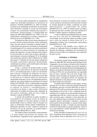 DEUNER, S. et al.1360
Ciênc. agrotec., Lavras, v. 32, n. 5, p. 1359-1365, set./out., 2008
O N possui papel fundamental no metabolismo
vegetal por participar diretamente na biossíntese de
proteínas e clorofilas (ANDRADE et al., 2003). No entanto,
encontra-se em quantidades insuficientes na maioria dos
solos brasileiros, tornando-se crucial um fornecimento
exógeno em concentração adequada para garantir o
crescimento, desenvolvimento e a produtividade das
plantas de milho (BELARMINO et al., 2003). Com esse
conhecimento, minimizam-se as perdas e aumenta-se a
eficiência do uso do N (BOTREL et al., 1999).
Em plantas de milho há uma intensa absorção de N
nas fases iniciais de desenvolvimento, sendo a deficiência
deste uma das maiores limitações à produtividade. O
conhecimento dos processos envolvidos na incorporação
e transformação do N no sistema solo-planta-atmosfera é
imprescindível ao desenvolvimento de estratégias de
manejo que aumentem o seu aproveitamento pelas culturas.
No caso do milho, no cultivo que recebeu a aplicação, o
aproveitamento raramente ultrapassa 50 % do aplicado
como fertilizante mineral (LARA CABEZAS et al., 2004).
Isto porque o N aplicado no solo está sujeito a perdas por
lixiviação, escorrimento superficial, desnitrificação,
volatilização da amônia e pela imobilização na biomassa
microbiana (ALVA et al., 2005).
Assim, o aumento da produtividade de grãos
depende, entre outros fatores, da eficiência da absorção
de N e sua translocação para os grãos em crescimento,
onde ocorrerá a formação de compostos de reserva.
Pesquisas sobre a avaliação dos mecanismos envolvidos
na absorção de N mineral obtido de fertilizantes
nitrogenados fornecidos via raiz, têm despertado interesse,
tendo em vista a baixa eficiência na utilização do N mineral
(WELLS &TURNER, 1984). A suplementação nitrogenada
via foliar é uma prática conveniente e rápida para melhorar
as respostas ao mineral e, conseqüentemente, o
crescimento da planta e para corrigir deficiências
nutricionais em estádios da cultura onde a aplicação no
solo torna-se ineficiente, tendo em vista o tempo de
absorção e resposta (HARPER, 1984).
A maioria dos produtores de grãos reconhece a
necessidade de um programa correto de manejo de
nutrientes aplicados ao solo para alcançar as metas de
produtividade. Pouco se conhece sobre as situações nas
quais os fertilizantes foliares podem complementar os
fertilizantes aplicados via solo, visando ao aumento da
eficiência de uso do nutriente, da produtividade e
lucratividade (CARVALHO et al., 2001).
Nos adubos foliares encontrados comercialmente,
o N quase sempre está presente nas misturas com
micronutrientes. Argumenta-se que a aplicação foliar é um
meio eficiente de se fornecer N às plantas. Neste contexto,
a uréia auxiliaria a absorção dos micronutrientes contidos
na solução aplicada nas folhas, resultando em maior
desenvolvimento e produtividade das plantas
(BOARETTO et al., 1999). No entanto, pouco se conhece
da aplicação de uréia via foliar como fonte isolada de N
durante o estádio vegetativo de plantas de milho.
A uréia é indicada para adubação foliar por conter
alto teor de N, alto grau de solubilidade e baixa
corrosividade. O risco de causar injúrias nas folhas é menor
para a uréia em relação às outras fontes de N, se
comparadas soluções com concentrações equivalentes
(BOARETTO et al., 1999).
Conduziu-se este trabalho, com o objetivo de
verificar se a aplicação foliar de nitrogênio influencia o
acúmulo de proteínas e parâmetros de crescimento de
plantas jovens de milho em comparação com a aplicação
de uréia via solo.
MATERIAL E MÉTODOS
No presente estudo foram utilizadas sementes do
híbrido de milho BR 206 fornecidas pela Embrapa Clima
Temperado e de uso comum no Estado do Rio Grande do
Sul. O experimento foi conduzido em casa-de-vegetação e
no Laboratório de Nutrição Mineral do Departamento de
Botânica do Instituto de Biologia da Universidade Federal
de Pelotas (UFPel). Em vasos de polietileno com capacidade
para um litro, contendo 700 g de areia lavada como
substrato, foram semeadas três sementes de milho e, aos
sete dias após a emergência (DAE), foi realizado um
desbaste deixando-se uma planta por vaso, sendo irrigadas
com água sempre que necessário.
As plantas foram divididas em dois grupos: um para
aplicação de N via foliar e outro para aplicação diretamente
no substrato, para que o N fosse absorvido via raízes. A
aplicação de N ocorreu na forma de solução de uréia nas
concentrações de zero, 0,5% e 1,0%. A aplicação foliar foi
realizada com o auxílio de um pulverizador manual com
capacidade para 500 mL e para evitar que a solução de
uréia escorresse para o substrato e fosse absorvida via
raiz, sacos plásticos foram colocados no interior de cada
recipiente onde foi adicionado o substrato e, quando as
pulverizações foram procedidas, os mesmos foram atados
cuidadosamente ao caule. À solução de uréia fornecida
via foliar foi adicionado um agente espalhante, Triton-X
0,1%, para diminuir a tensão superficial e maximizar a
eficiência de absorção.
Foram realizadas três aplicações de N, aos 6, 10 e 14
DAE. Na primeira, foram aplicados 10 mL e nas demais 20
mL por planta. Entre as aplicações de N, aos 8, 12 e 16
 