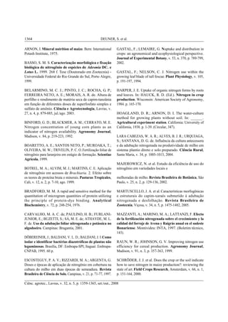 DEUNER, S. et al.1364
Ciênc. agrotec., Lavras, v. 32, n. 5, p. 1359-1365, set./out., 2008
ARNON, I. Mineral nutrition of maize. Bern: International
Potash Institute, 1975.
BASSO, S. M. S. Caracterização morfológica e fixação
biológica de nitrogênio de espécies de Adesmia DC. e
Lotus L. 1999. 268 f. Tese (Doutorado em Zootecnia) -
Universidade Federal do Rio Grande do Sul, Porto Alegre,
1999.
BELARMINO, M. C. J.; PINTO, J. C.; ROCHA, G. P.;
FERREIRA NETO, A. E.; MORAIS, A. R. de. Altura de
perfilho e rendimento de matéria seca de capim-tanzânia
em função de diferentes doses de superfosfato simples e
sulfato de amônio. Ciência e Agrotecnologia, Lavras, v.
27, n. 4, p. 879-885, jul./ago. 2003.
BINFORD, G. D.; BLACKMER, A. M.; CERRATO, M. E.
Nitrogen concentration of young corn plants as an
indicator of nitrogen availability. Agronomy Journal,
Madison, v. 84, p. 219-223, 1992.
BOARETTO, A. E.; SANTOS NETO, P.; MUROAKA, T.;
OLIVEIRA, M. W.; TRIVELIN, P. C. O.Fertilização foliar de
nitrogênio para laranjeira em estágio de formação. Scientiae
Agrícola, 1999.
BOTREL, M. A.; ALVIM, M. J.; MARTINS, C. E. Aplicação
de nitrogênio em acessos de Brachiaria. 2. Efeito sobre
os teores de proteína bruta e minerais. Pasturas Tropicales,
Cali, v. 12, n. 2, p. 7-10, ago. 1999.
BRADFORD, M. M. A rapid and sensitive method for the
quantitation of microgram quantities of protein utilizing
the principle of protein-dye binding. Analytical
Biochemistry, v. 72, p. 248-254, 1976.
CARVALHO, M. A. C. de; PAULINO, H. B.; FURLANI-
JUNIOR, E.; BUZETTI, S.; SÁ, M. E. de; ATHAYDE, M. L.
F. de. Uso da adubação foliar nitrogenada e potássica no
algodoeiro. Campinas: Bragantia, 2001.
DÖBEREINER, J.; BALDANI, V. L. D.; BALDANI, J. I.Como
isolar e identificar bactérias diazotróficas de plantas não
leguminosas. Brasília, DF: Embrapa-SPI; Itaguaí: Embrapa-
CNPAB, 1995. 60 p.
ESCOSTEGUY, P. A. V.; RIZZARDI, M. A.; ARGENTA, G.
Doses e épocas de aplicação de nitrogênio em cobertura na
cultura do milho em duas épocas de semeadura. Revista
Brasileira de Ciência do Solo, Campinas, v. 21, p. 71-77, 1997.
GASTAL, F.; LEMAIRE, G. Nuptake and distribution in
crops: an agronomical and ecophysiological perspective.
Journal of Experimental Botany, v. 53, n. 370, p. 789-799,
2002.
GASTAL, F.; NELSON, C. J. Nitrogen use within the
growing leaf blade of tall fescue. Plant Physiology, v. 105,
p. 191-197, 1994.
HARPER, J. E. Uptake of organic nitrogen forms by roots
and leaves. In: HAUCK, R. D. (Ed.). Nitrogen in crop
production. Wisconsin: American Society of Agronomy,
1984. p. 165-170.
HOAGLAND, D. R.; ARNON, D. I. The water-culture
method for growing plants without soil. In: ______.
Agricultural experiment station. California: University of
California, 1938. p. 1-39. (Circular, 347).
LARA CABEZAS, W. A. R.; ALVES, B. J. R.; URQUIAGA,
S.; SANTANA, D. G. de. Influência da cultura antecessora
e da adubação nitrogenada na produtividade de milho em
sistema plantio direto e solo preparado. Ciência Rural,
Santa Maria, v. 34, p. 1005-1013, 2004.
MAJEROWICZ, N. et al. Estudo da eficiência de uso do
nitrogênio em variedades locais e
melhoradas de milho. Revista Brasileira de Botânica, São
Paulo, v. 25, n. 2, p. 129-136, 2002.
MARTUSCELLO, J. A. et al. Características morfogênicas
e estruturais do capim-xaraés submetido à adubação
nitrogenada e desfolhação. Revista Brasileira de
Zootecnia, Viçosa, v. 34, n. 5, p. 1475-1482, 2005.
MAZZANTI, A.; MARINO, M. A.; LATTANZI, F. Efecto
de la fertilización nitrogenada sobre el crecimiento y la
calidad del forraje de Avena y Raigrás anual en el sudeste
Bonariense. Montivideu: INTA, 1997. (Boletim técnico,
143).
RAUN, W. R.; JOHNSON, G. V. Improving nitrogen use
efficiency for cereal production. Agronomy Journal,
Madison, v. 91, n. 3, p. 357-363, 1999.
SCHRÖDER, J. J. et al. Does the crop or the soil indicate
how to save nitrogen in maize production?: reviewing the
state of art. Field Crops Research, Amsterdam, v. 66, n. 1,
p. 151-164, 2000.
 