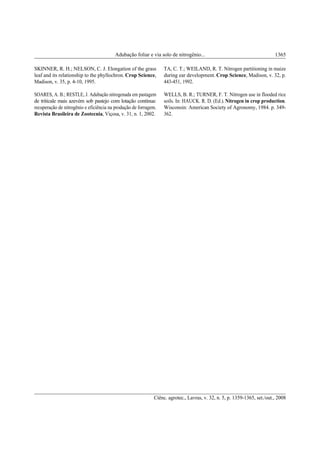 Ciênc. agrotec., Lavras, v. 32, n. 5, p. 1359-1365, set./out., 2008
Adubação foliar e via solo de nitrogênio... 1365
SKINNER, R. H.; NELSON, C. J. Elongation of the grass
leaf and its relationship to the phyllochron. Crop Science,
Madison, v. 35, p. 4-10, 1995.
SOARES, A. B.; RESTLE, J. Adubação nitrogenada em pastagem
de triticale mais azevém sob pastejo com lotação contínua:
recuperação de nitrogênio e eficiência na produção de forragem.
Revista Brasileira de Zootecnia, Viçosa, v. 31, n. 1, 2002.
TA, C. T.; WEILAND, R. T. Nitrogen partitioning in maize
during ear development. Crop Science, Madison, v. 32, p.
443-451, 1992.
WELLS, B. R.; TURNER, F. T. Nitrogen use in flooded rice
soils. In: HAUCK. R. D. (Ed.).Nitrogen in crop production.
Wisconsin: American Society of Agronomy, 1984. p. 349-
362.
 