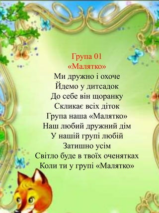 Група 01
«Малятко»
Ми дружно і охоче
Йдемо у дитсадок
До себе він щоранку
Скликає всіх діток
Група наша «Малятко»
Наш любий дружний дім
У нашій групі любій
Затишно усім
Світло буде в твоїх оченятках
Коли ти у групі «Малятко»
 