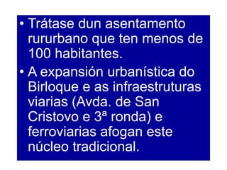 • Trátase dun asentamento
rururbano que ten menos de
100 habitantes.
• A expansión urbanística do
Birloque e as infraestruturas
viarias (Avda. de San
Cristovo e 3ª ronda) e
ferroviarias afogan este
núcleo tradicional.
 