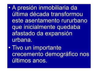 • A presión inmobiliaria da
última década transformou
este asentamento rururbano
que inicialmente quedaba
afastado da expansión
urbana.
• Tivo un importante
crecemento demográfico nos
últimos anos.
 